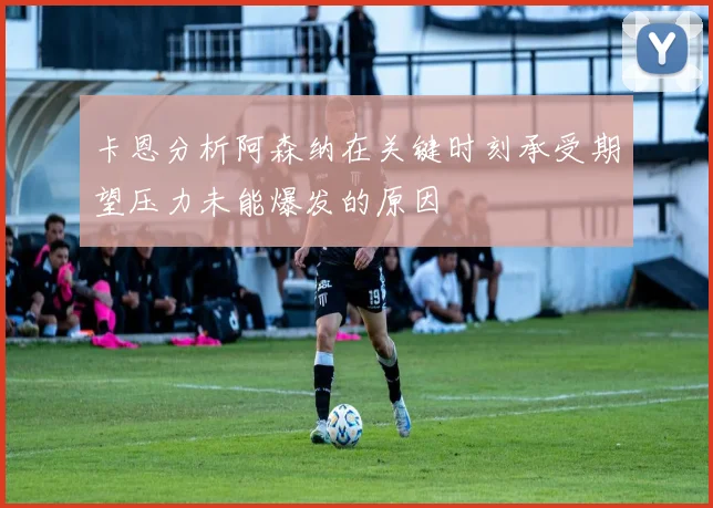 卡恩分析阿森纳在关键时刻承受期望压力未能爆发的原因