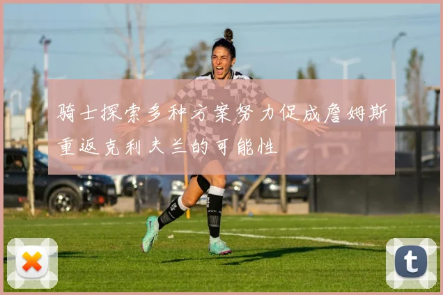 骑士探索多种方案努力促成詹姆斯重返克利夫兰的可能性