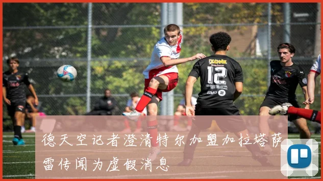 德天空记者澄清特尔加盟加拉塔萨雷传闻为虚假消息