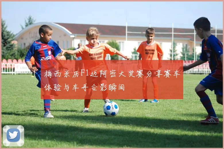 梅西亲历F1迈阿密大奖赛分享赛车体验与车手合影瞬间