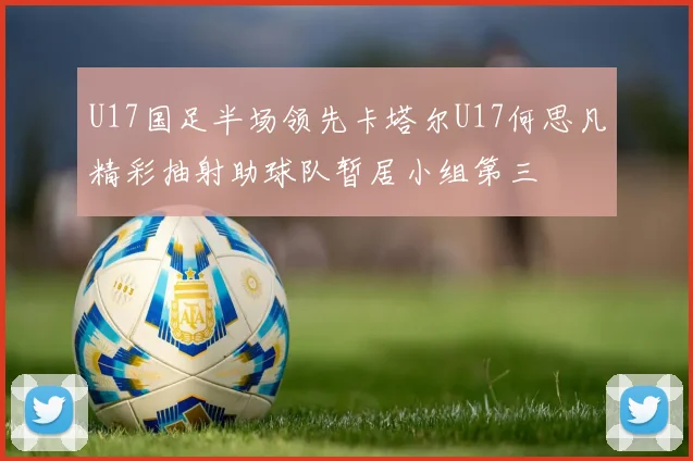 U17国足半场领先卡塔尔U17何思凡精彩抽射助球队暂居小组第三