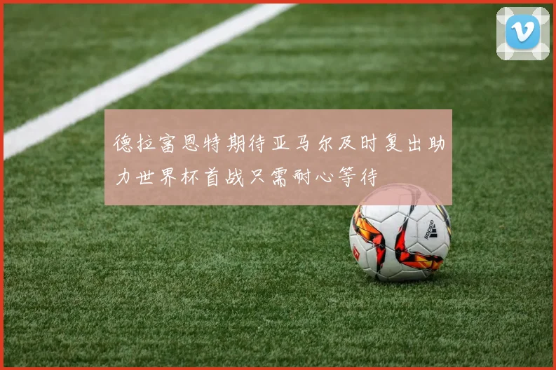 德拉富恩特期待亚马尔及时复出助力世界杯首战只需耐心等待