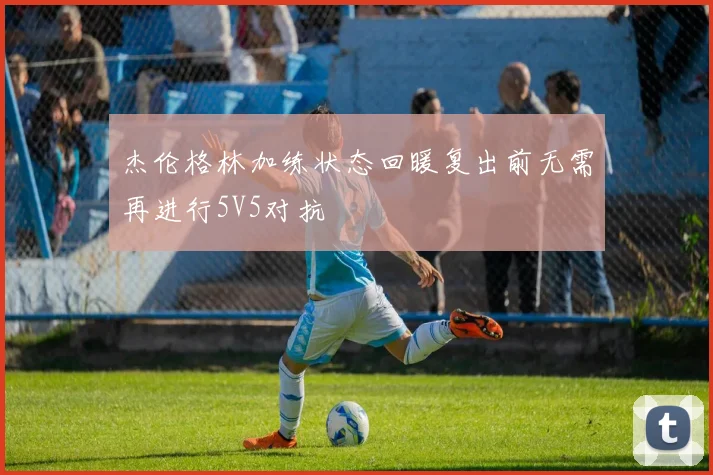 杰伦格林加练状态回暖复出前无需再进行5V5对抗
